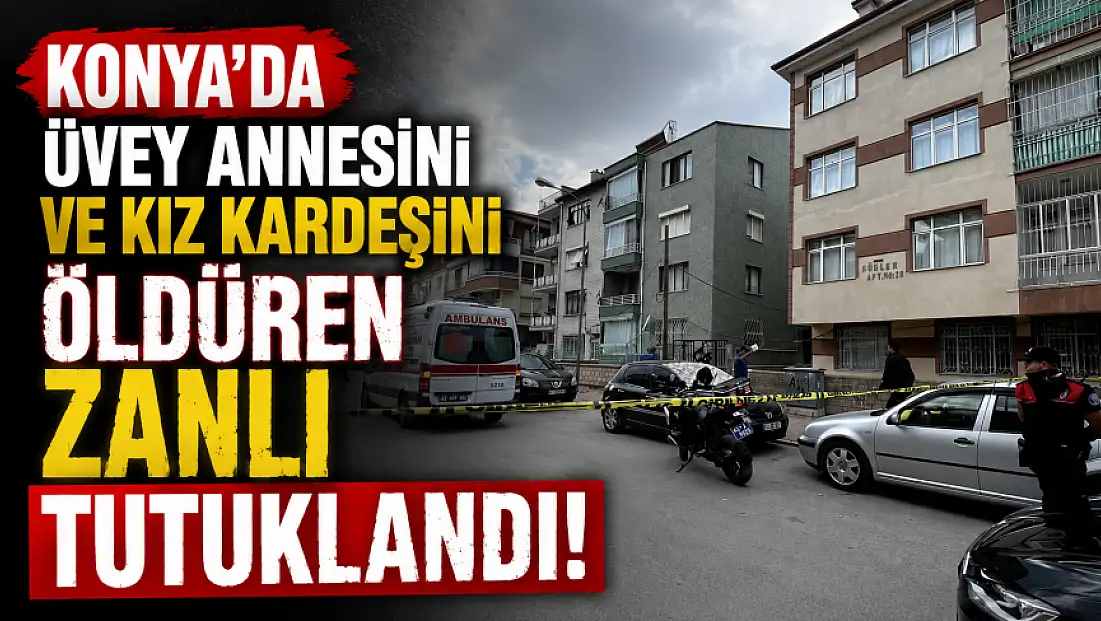 Konya’da üvey annesini ve kız kardeşini öldüren zanlı tutuklandı!