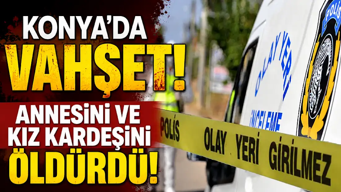 Son dakika: Konya'da vahşet! Annesini ve kız kardeşini öldürdü!