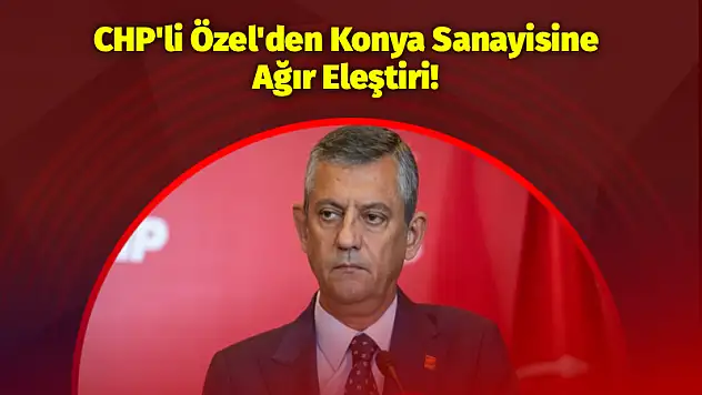 CHP'li Özel'den Konya Sanayisine Ağır Eleştiri!