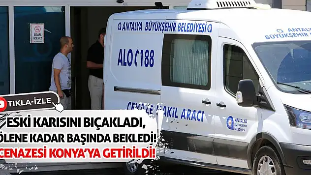 Eski Karısını Bıçakladı, Ölene Kadar Başında Bekledi!  Cenazesi Konya'ya Getirildi!