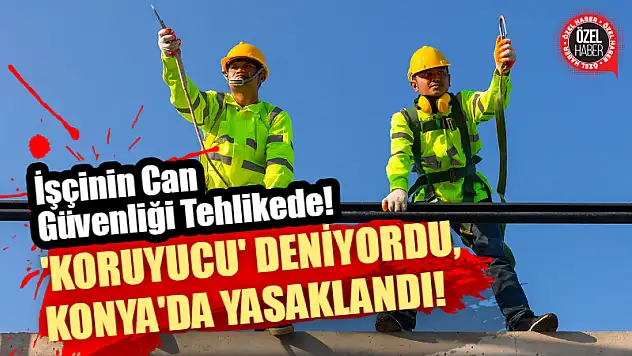 İşçinin Can Güvenliği Tehlikede! 'Koruyucu' Deniyordu, Konya'da Yasaklandı!