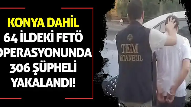 Konya dahil 64 ildeki FETÖ operasyonunda 306 şüpheli yakalandı!
