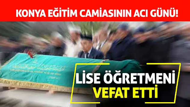 Konya Eğitim Camiasının Acı Günü! Lise Öğretmeni Vefat Etti
