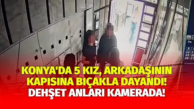 Konya'da 5 kız, arkadaşının kapısına bıçakla dayandı! Dehşet anları kamerada!