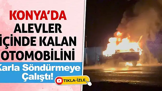 Konya'da alevler içinde kalan otomobilini karla söndürmeye çalıştı!