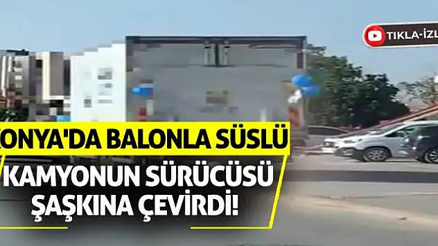 Konya'da Balonla Süslü Kamyonun Sürücüsü Şaşkına Çevirdi!