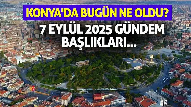 Konya'da Bugün Ne Oldu? 7 Eylül 2025 Gündem Başlıkları