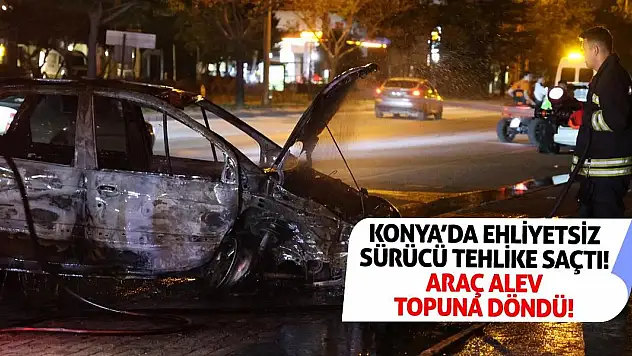 Konya'da Ehliyetsiz Sürücü Tehlike Saçtı! Araç Alev Topuna Döndü!