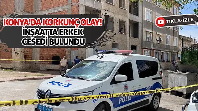 Konya'da korkunç olay! İnşaatta erkek cesedi bulundu