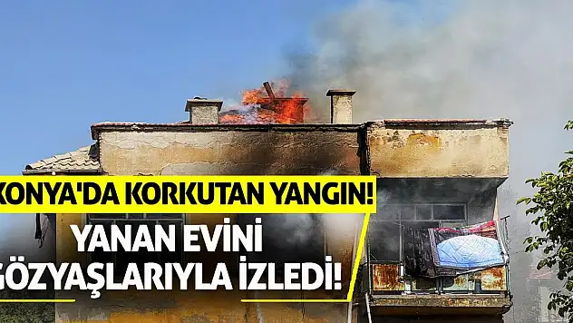 Konya'da korkutan yangın! Yanan evini gözyaşlarıyla izledi!