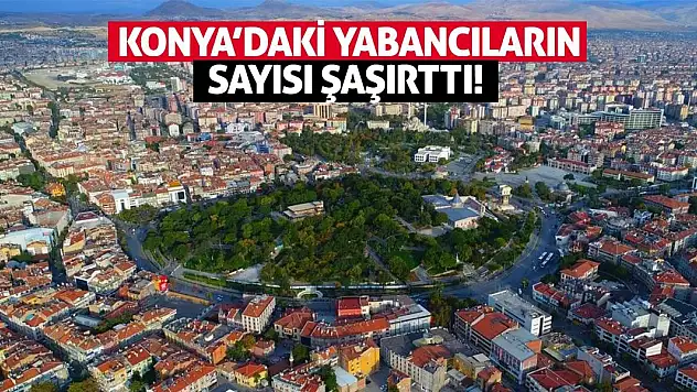 Konya'daki Yabancıların Sayısı Şaşırttı! İşte Veriler...