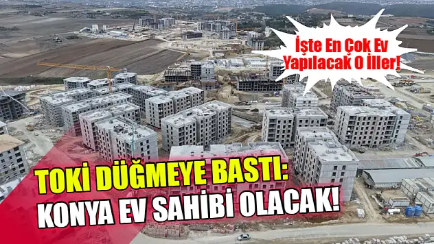 TOKİ Düğmeye Bastı: Konya Ev Sahibi Olacak! İşte En Çok Ev Yapılacak O İller!