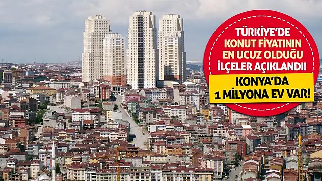Türkiye'de konut fiyatının en ucuz olduğu ilçeler açıklandı! Konya'da 1 milyona ev var!
