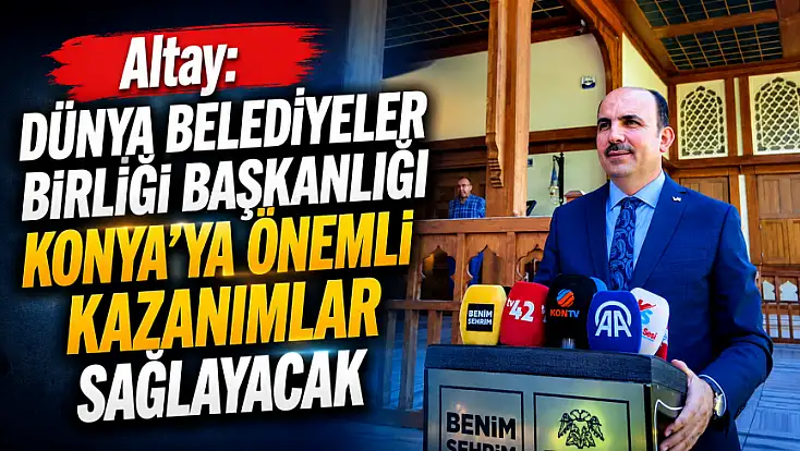 Altay: Dünya Belediyeler Birliği Başkanlığı Konya’ya önemli kazanımlar sağlayacak