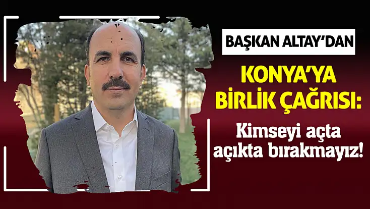 Başkan Altay’dan Konya’ya birlik çağrısı: Kimseyi açta açıkta bırakmayız!