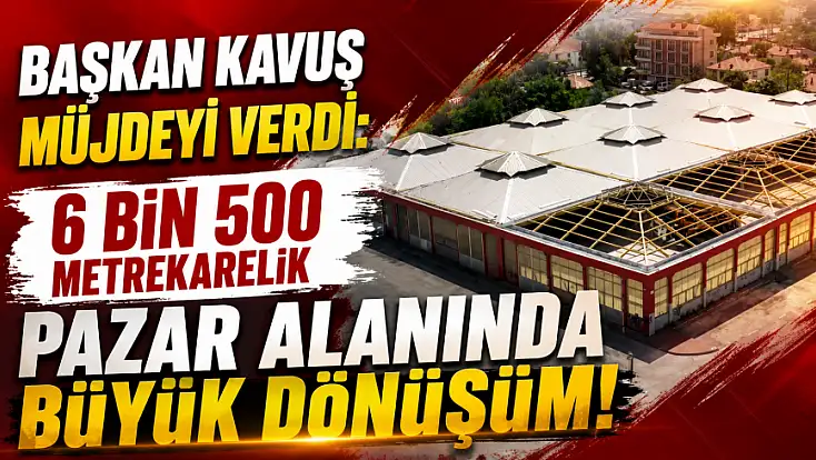 Başkan Kavuş müjdeyi verdi: 6 Bin 500 metrekarelik pazar alanında büyük dönüşüm!