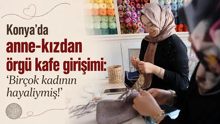 Konya’da anne-kızdan örgü kafe girişimi: ‘Birçok kadının hayaliymiş!’