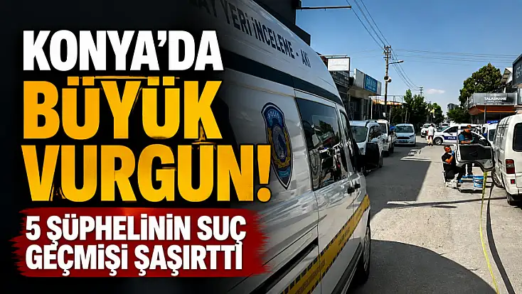 Konya’da büyük vurgun! 5 şüphelinin suç geçmişi şaşırttı
