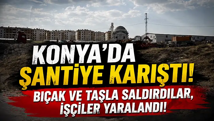 Konya’da şantiye karıştı! Bıçak ve taşla saldırdılar, işçiler yaralandı!