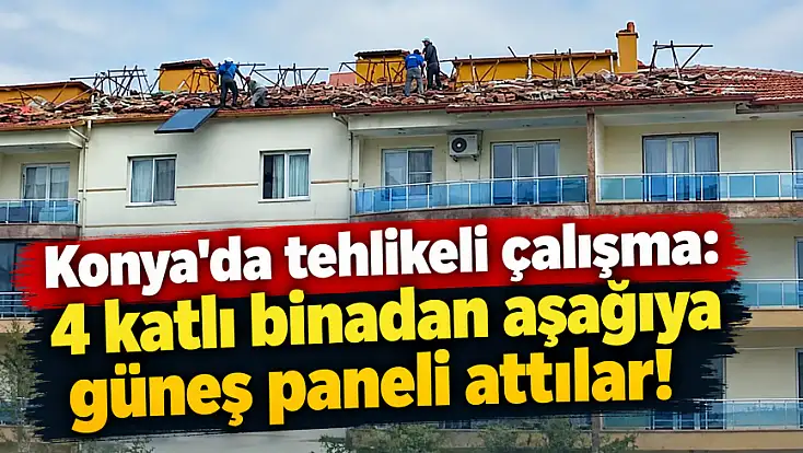 Konya'da tehlikeli çalışma: 4 katlı binadan aşağıya güneş paneli attılar!