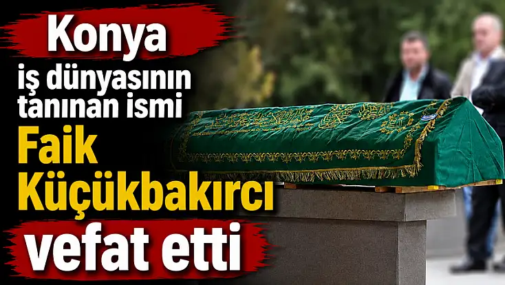 Konya iş dünyasının tanınan ismi Faik Küçükbakırcı vefat etti