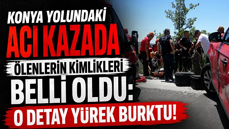 Konya yolundaki acı kazada ölenlerin kimlikleri belli oldu: O detay yürek burktu!