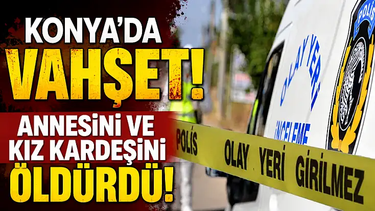 Son dakika: Konya'da vahşet! Annesini ve kız kardeşini öldürdü!